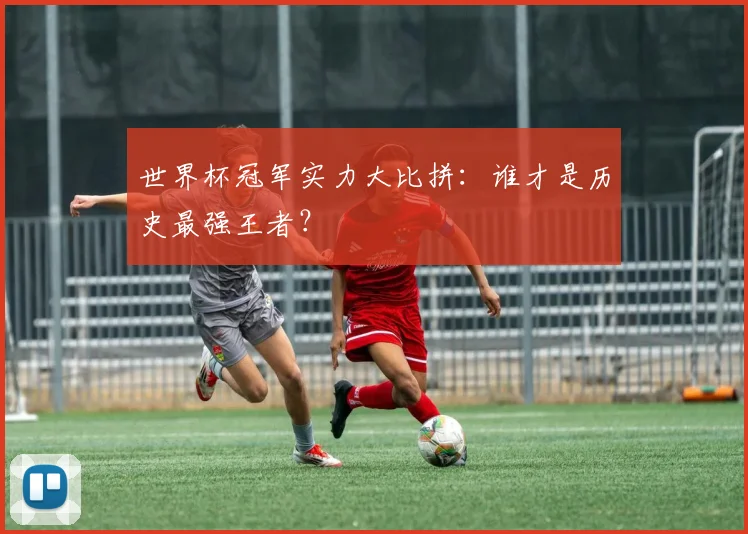 世界杯冠军实力大比拼:谁才是历史最强王者?