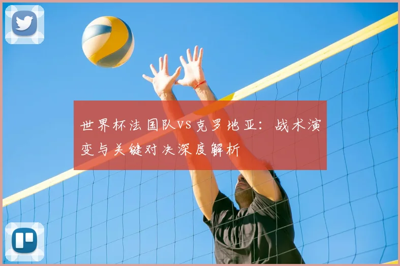 世界杯法国队vs克罗地亚:战术演变与关键对决深度解析