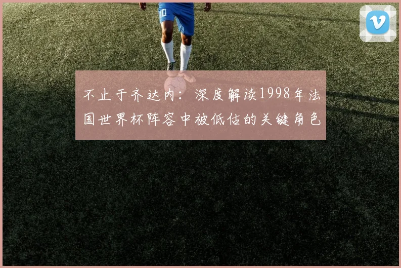 不止于齐达内：深度解读1998年法国世界杯阵容中被低估的关键角色