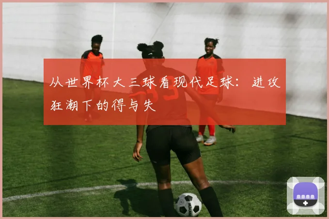 从世界杯大三球看现代足球:进攻狂潮下的得与失