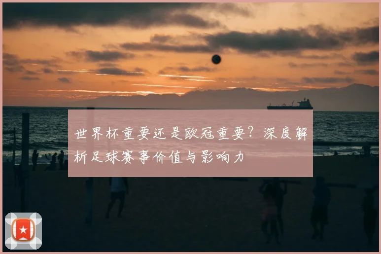 世界杯重要还是欧冠重要?深度解析足球赛事价值与影响力