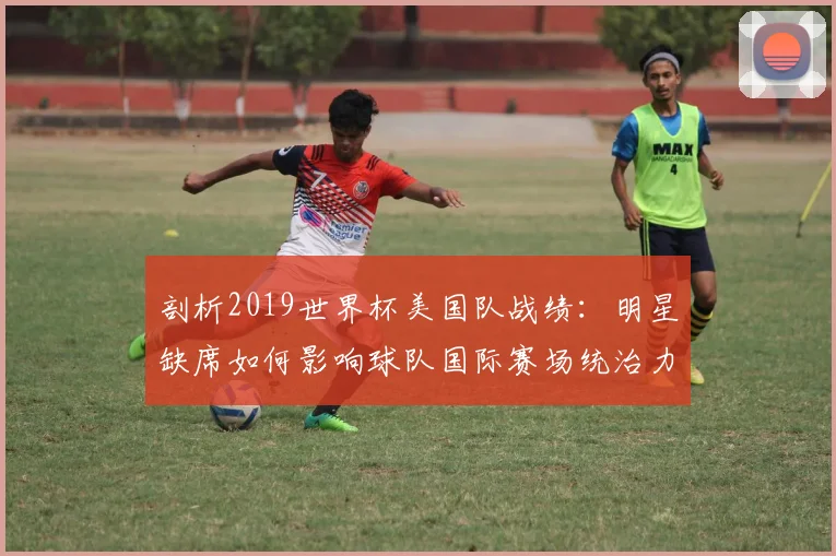 剖析2019世界杯美国队战绩：明星缺席如何影响球队国际赛场统治力