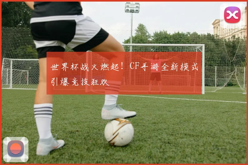 世界杯战火燃起！CF手游全新模式引爆竞技狂欢