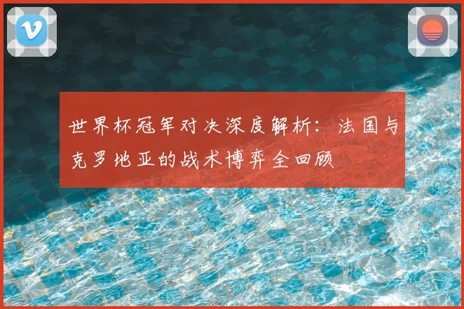 世界杯冠军对决深度解析：法国与克罗地亚的战术博弈全回顾