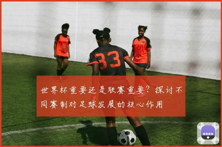世界杯重要还是联赛重要?探讨不同赛制对足球发展的核心作用