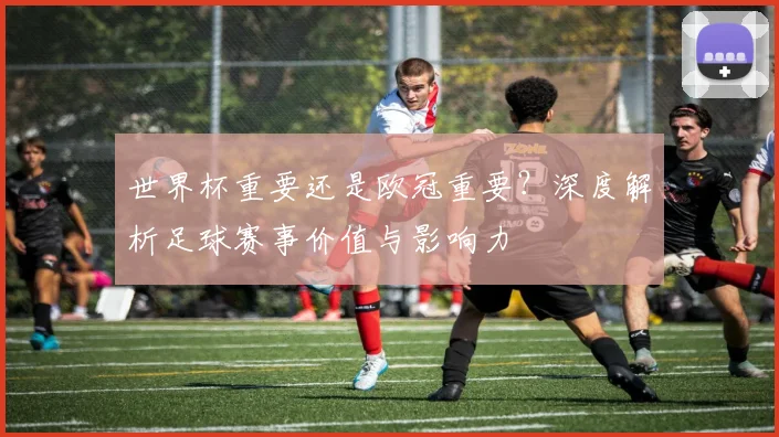 世界杯重要还是欧冠重要?深度解析足球赛事价值与影响力
