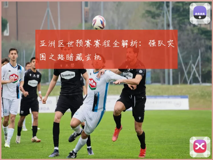 亚洲区世预赛赛程全解析：强队突围之路暗藏玄机