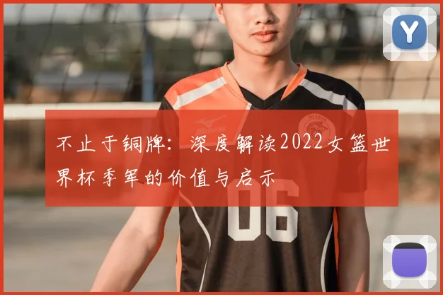 不止于铜牌:深度解读2022女篮世界杯季军的价值与启示