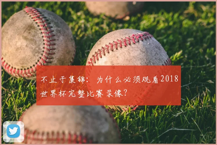 不止于集锦：为什么必须观看2018世界杯完整比赛录像？