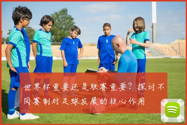 世界杯重要还是联赛重要？探讨不同赛制对足球发展的核心作用