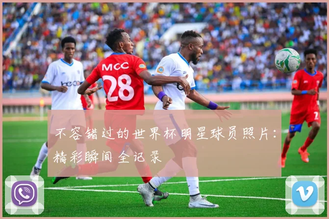 不容错过的世界杯明星球员照片：精彩瞬间全记录