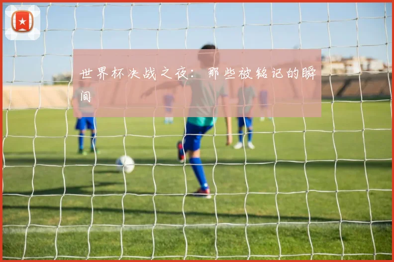 世界杯决战之夜：那些被铭记的瞬间