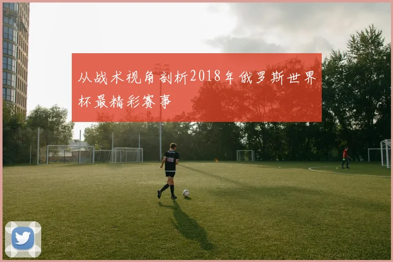 从战术视角剖析2018年俄罗斯世界杯最精彩赛事