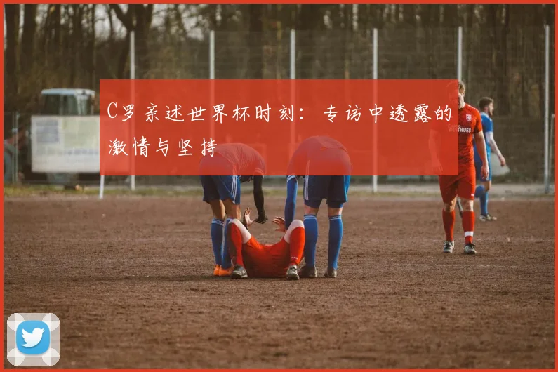 C罗亲述世界杯时刻：专访中透露的激情与坚持
